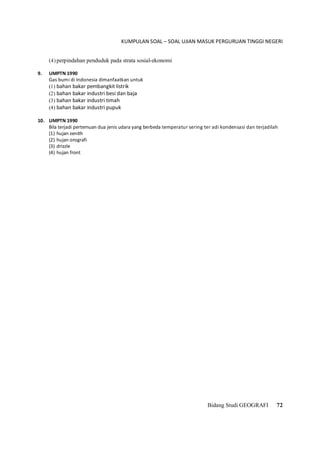 KUMPULAN SOAL – SOAL UJIAN MASUK PERGURUAN TINGGI NEGERI
Bidang Studi GEOGRAFI 72
(4) perpindahan penduduk pada strata sosial-ekonomi
9. UMPTN 1990
Gas bumi di Indonesia dimanfaatkan untuk
(1) bahan bakar pembangkit listrik
(2) bahan bakar industri besi dan baja
(3) bahan bakar industri timah
(4) bahan bakar industri pupuk
10. UMPTN 1990
Bila terjadi pertemuan dua jenis udara yang berbeda temperatur sering ter adi kondensasi dan terjadilah
(1) hujan zenith
(2) hujan orografi
(3) drizzle
(4) hujan front
 
