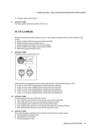 KUMPULAN SOAL – SOAL UJIAN MASUK PERGURUAN TINGGI NEGERI
Bidang Studi GEOGRAFI 8
E. Thailand, Jepang, dan Vietnam
8. SIMAK UI 2009
Perhatikan gambar piramida penduduk di bawah ini
SCAN GAMBAR
Berdasarkan gambar piramida penduduk stasioner diatas dapat disimpulkan bahwa jumlah penduduk yang
berusia…
A. Belum produktif lebih besar dari yang berusia produktif
B. Muda seimbang dengan penduduk usia tua
C. Tidak produktif sama dengan yang berusia produktif
D. Belum produktif sama dengan yang berusia produktif
E. Muda lebih banyak daripada usia tua
9. SIMAK UI 2009
Perhatikan model proyeksi berikut ini!
Dalam hal akurasi penggambaran bumi, setiap model proyeksi memiliki karakter khusus yaitu…
A. model A cocok untuk menggambarkan wilayah kutub dan sekitarnya
B. model B cocok untuk menggambarkan wilayah kutub dan sekitarnya
C. model C cocok untuk menggambarkan wilayah kutub dan sekitarnya
D. model A cocok untuk menggambarkan wilayah kutub dan khatulistiwa
E. model C cocok untuk menggambarkan wilayah kutub dan khatulistiwa
10. SIMAK UI 2009
Semua pernyataan di bawah ini BENAR, kecuali…
A. cuaca adalah kondisi atmosfer di suatu daerah yang selalu berubah-ubah
B. cuaca, iklim dan musim sama-sama menyatakan kondisi atmosfer
C. musim adalah kondisi atmosfer di suatu selama periode tertentu
D. iklim adalah kondisi atmosfer di suatu daerah yang sempit dan cenderung berubah
E. iklim adalah kondisi atmosfer di suatu daerah yang relative tetap
11. SIMAK UI 2009
Para petani dianjurkan melakukan rotasi tanaman di tanah pertanian, dengan tujuan…
A. mempertahankan kesuburan tanah
B. meningkatkan mutu produksi
C. efisiensi penggunaan tanah
 