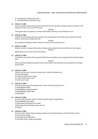 KUMPULAN SOAL – SOAL UJIAN MASUK PERGURUAN TINGGI NEGERI
Bidang Studi GEOGRAFI 9
D. meningkatkan produktivitas tanah
E. mempertahankan intensifikasi tanah
12. SIMAK UI 2009
Tanah yang ideal untuk pertanian adalah tanah geluh (tanah yang lekat). dengan komposisi testurnya: 20%
lempung, 30-50% lanau, dan 30-50% pasir.
SEBAB
Tanah geluh dapat menampung air dengan baik/mudah, tetapi daya serap terhadap air kecil.
13. SIMAK UI 2009
Geografi absolut adalah kajian ilmu geografi yang menggunakan matematika guna menjelaskan bentuk,
dimensi, ukuran dan berbagai fakta lain.
SEBAB
Ilmu geografi mempelajari bentuk, ukuran dan dimensi dari permukaan bumi.
14. SIMAK UI 2009
Relokasi industri ke negara berkembang, bertujuan untuk menghemat biaya produksi dan biaya angkut.
SEBAB
Bahan bakunya berasal dari negara berkembang.
15. SIMAK UI 2009
Eratosthenes menyatakan bahwa geografi adalah ilmu pengetahuan yang menggambarkan tentang keadaan
bumi.
SEBAB
Pada awal perkembangannya geografi hanya menceritakan kisah perjalanan para penjelajah dari berbagai
penjuru dunia.
16. SIMAK UI 2009
Menurut teori gravitasi, kekuatan interaksi antar wilayah ditentukan oleh ...
(1)janis kebutuhan
(2) jumlah penduduk antar tempat
(3) waktu tempuh antar tempat
(4) jarak antar tempat
17. SIMAK UI 2009
Pemrosesan data spasial (keruangan) dalam sistem informasi geografis yaitu ...
(1)pengubahan Skala
(2)pengubahan sistem proyeksi
(3)penambahan atribut data
(4)klasifikasi
18. SIMAK UI 2009
Konversi lahan pertanian menjadi wilayah bermukim dapat mengakibatkan ...
(1)peningkatan suhu udara
(2)penurunan ketersediaan air tanah
(3)bermigrasinya beberapa spesies hewan
(4)banjir
19. SIMAK UI 2009
Sungai Siak dari dahulu hingga sekarang menjadi urat nadi perhubungan air di Propinsi Riau, karena ...
(1)arus airnya tenang
(2)melintasi kota Pekanbaru
(3)memiliki dasar sungai yang dalam
 
