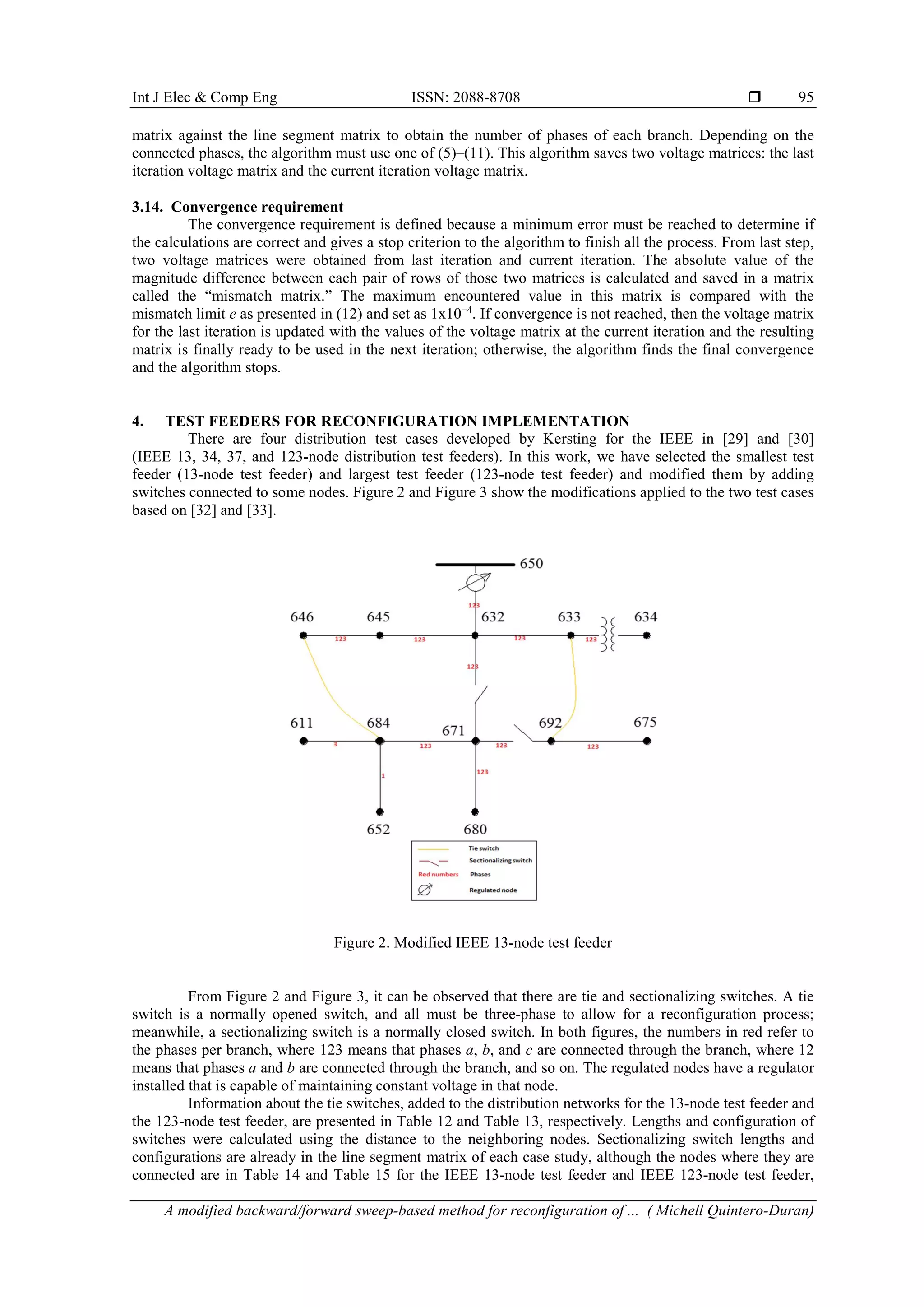 Int J Elec & Comp Eng ISSN: 2088-8708  A modified backward/forward sweep-based method for reconfiguration of ... ( Michell Quintero-Duran) 95 matrix against the line segment matrix to obtain the number of phases of each branch. Depending on the connected phases, the algorithm must use one of (5)–(11). This algorithm saves two voltage matrices: the last iteration voltage matrix and the current iteration voltage matrix. 3.14. Convergence requirement The convergence requirement is defined because a minimum error must be reached to determine if the calculations are correct and gives a stop criterion to the algorithm to finish all the process. From last step, two voltage matrices were obtained from last iteration and current iteration. The absolute value of the magnitude difference between each pair of rows of those two matrices is calculated and saved in a matrix called the “mismatch matrix.” The maximum encountered value in this matrix is compared with the mismatch limit e as presented in (12) and set as 1x10−4 . If convergence is not reached, then the voltage matrix for the last iteration is updated with the values of the voltage matrix at the current iteration and the resulting matrix is finally ready to be used in the next iteration; otherwise, the algorithm finds the final convergence and the algorithm stops. 4. TEST FEEDERS FOR RECONFIGURATION IMPLEMENTATION There are four distribution test cases developed by Kersting for the IEEE in [29] and [30] (IEEE 13, 34, 37, and 123-node distribution test feeders). In this work, we have selected the smallest test feeder (13-node test feeder) and largest test feeder (123-node test feeder) and modified them by adding switches connected to some nodes. Figure 2 and Figure 3 show the modifications applied to the two test cases based on [32] and [33]. Figure 2. Modified IEEE 13-node test feeder From Figure 2 and Figure 3, it can be observed that there are tie and sectionalizing switches. A tie switch is a normally opened switch, and all must be three-phase to allow for a reconfiguration process; meanwhile, a sectionalizing switch is a normally closed switch. In both figures, the numbers in red refer to the phases per branch, where 123 means that phases a, b, and c are connected through the branch, where 12 means that phases a and b are connected through the branch, and so on. The regulated nodes have a regulator installed that is capable of maintaining constant voltage in that node. Information about the tie switches, added to the distribution networks for the 13-node test feeder and the 123-node test feeder, are presented in Table 12 and Table 13, respectively. Lengths and configuration of switches were calculated using the distance to the neighboring nodes. Sectionalizing switch lengths and configurations are already in the line segment matrix of each case study, although the nodes where they are connected are in Table 14 and Table 15 for the IEEE 13-node test feeder and IEEE 123-node test feeder, 