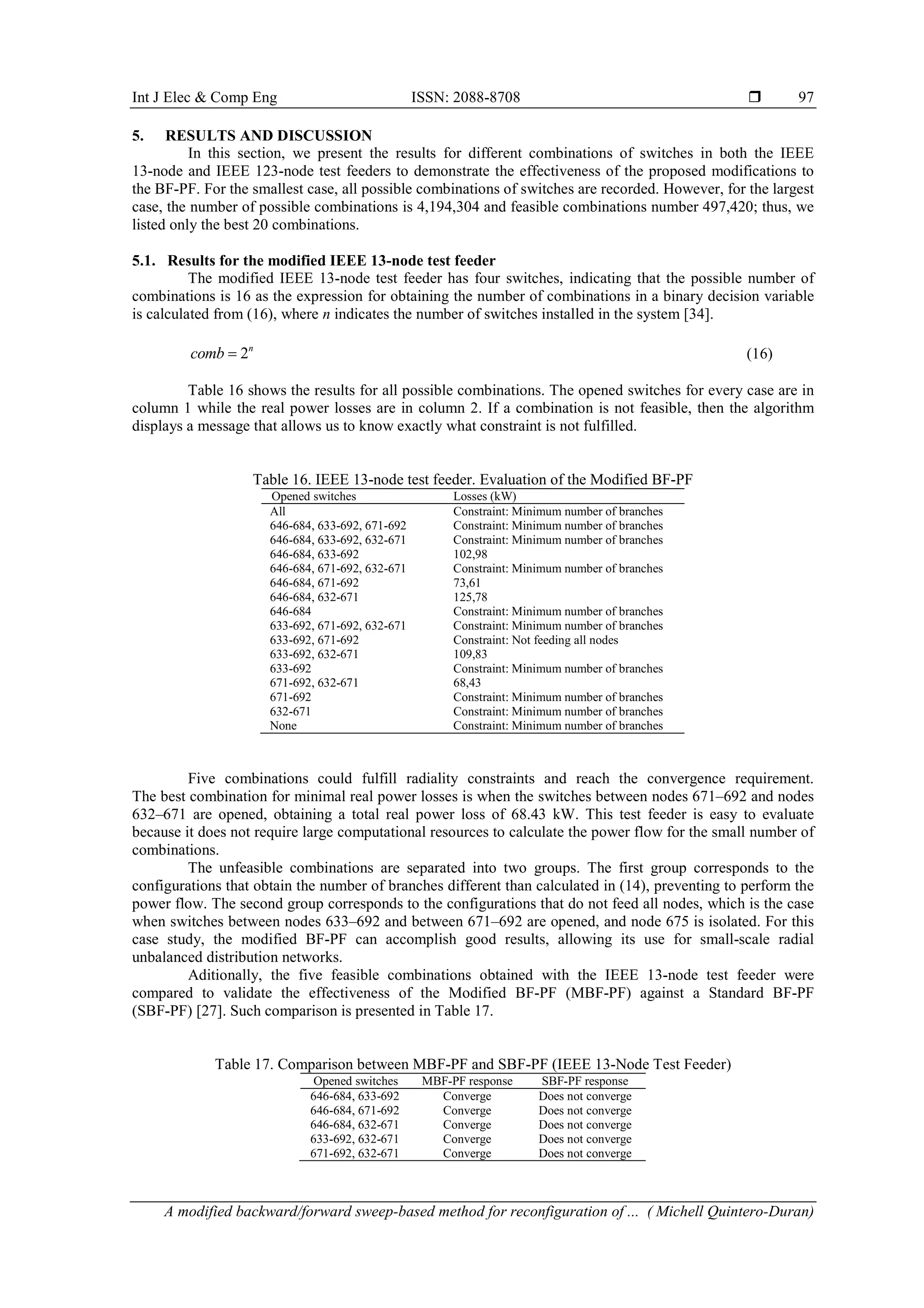 Int J Elec & Comp Eng ISSN: 2088-8708  A modified backward/forward sweep-based method for reconfiguration of ... ( Michell Quintero-Duran) 97 5. RESULTS AND DISCUSSION In this section, we present the results for different combinations of switches in both the IEEE 13-node and IEEE 123-node test feeders to demonstrate the effectiveness of the proposed modifications to the BF-PF. For the smallest case, all possible combinations of switches are recorded. However, for the largest case, the number of possible combinations is 4,194,304 and feasible combinations number 497,420; thus, we listed only the best 20 combinations. 5.1. Results for the modified IEEE 13-node test feeder The modified IEEE 13-node test feeder has four switches, indicating that the possible number of combinations is 16 as the expression for obtaining the number of combinations in a binary decision variable is calculated from (16), where n indicates the number of switches installed in the system [34]. 2n comb  (16) Table 16 shows the results for all possible combinations. The opened switches for every case are in column 1 while the real power losses are in column 2. If a combination is not feasible, then the algorithm displays a message that allows us to know exactly what constraint is not fulfilled. Table 16. IEEE 13-node test feeder. Evaluation of the Modified BF-PF Opened switches Losses (kW) All Constraint: Minimum number of branches 646-684, 633-692, 671-692 Constraint: Minimum number of branches 646-684, 633-692, 632-671 Constraint: Minimum number of branches 646-684, 633-692 102,98 646-684, 671-692, 632-671 Constraint: Minimum number of branches 646-684, 671-692 73,61 646-684, 632-671 125,78 646-684 Constraint: Minimum number of branches 633-692, 671-692, 632-671 Constraint: Minimum number of branches 633-692, 671-692 Constraint: Not feeding all nodes 633-692, 632-671 109,83 633-692 Constraint: Minimum number of branches 671-692, 632-671 68,43 671-692 Constraint: Minimum number of branches 632-671 Constraint: Minimum number of branches None Constraint: Minimum number of branches Five combinations could fulfill radiality constraints and reach the convergence requirement. The best combination for minimal real power losses is when the switches between nodes 671–692 and nodes 632–671 are opened, obtaining a total real power loss of 68.43 kW. This test feeder is easy to evaluate because it does not require large computational resources to calculate the power flow for the small number of combinations. The unfeasible combinations are separated into two groups. The first group corresponds to the configurations that obtain the number of branches different than calculated in (14), preventing to perform the power flow. The second group corresponds to the configurations that do not feed all nodes, which is the case when switches between nodes 633–692 and between 671–692 are opened, and node 675 is isolated. For this case study, the modified BF-PF can accomplish good results, allowing its use for small-scale radial unbalanced distribution networks. Aditionally, the five feasible combinations obtained with the IEEE 13-node test feeder were compared to validate the effectiveness of the Modified BF-PF (MBF-PF) against a Standard BF-PF (SBF-PF) [27]. Such comparison is presented in Table 17. Table 17. Comparison between MBF-PF and SBF-PF (IEEE 13-Node Test Feeder) Opened switches MBF-PF response SBF-PF response 646-684, 633-692 Converge Does not converge 646-684, 671-692 Converge Does not converge 646-684, 632-671 Converge Does not converge 633-692, 632-671 Converge Does not converge 671-692, 632-671 Converge Does not converge 