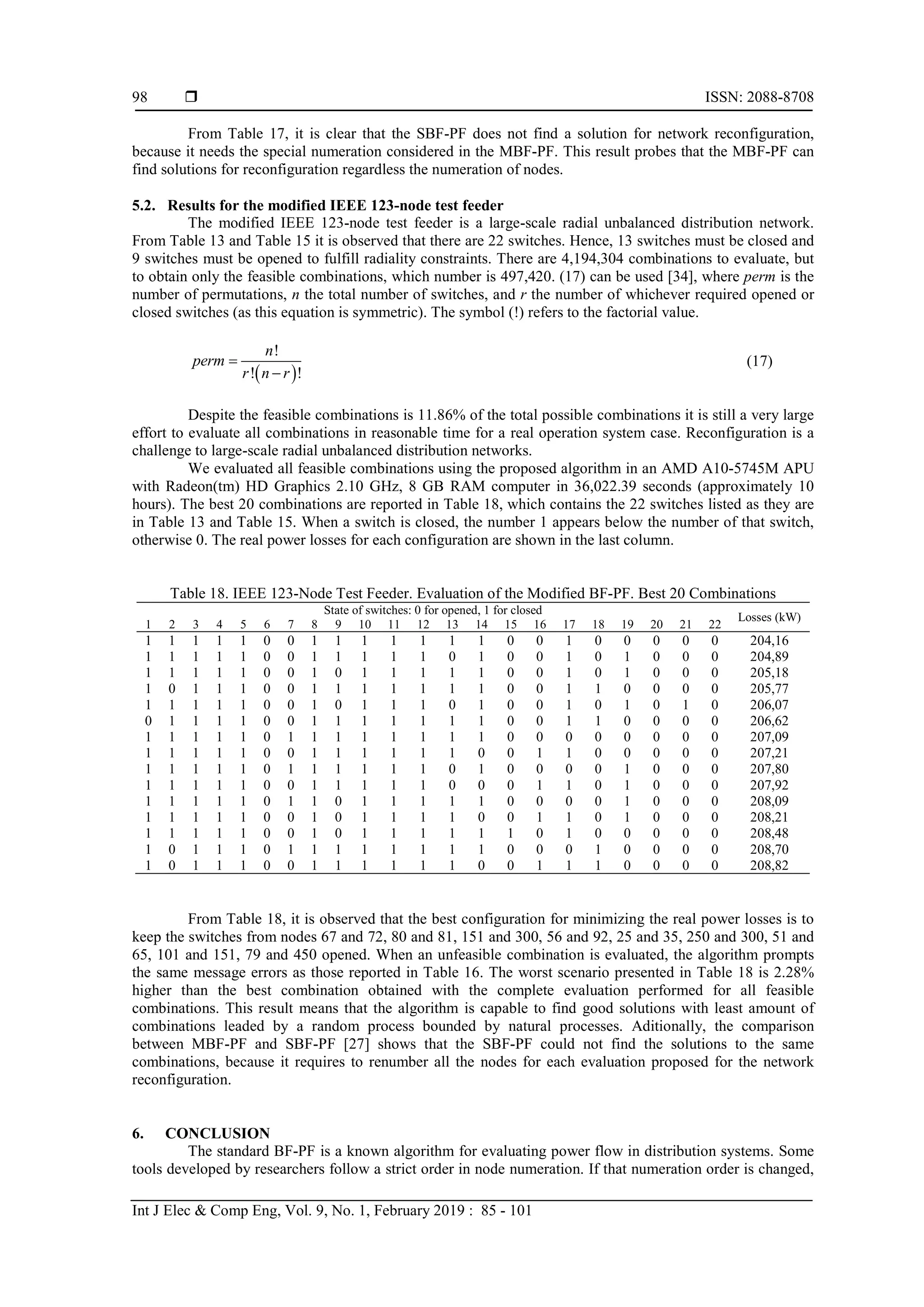  ISSN: 2088-8708 Int J Elec & Comp Eng, Vol. 9, No. 1, February 2019 : 85 - 101 98 From Table 17, it is clear that the SBF-PF does not find a solution for network reconfiguration, because it needs the special numeration considered in the MBF-PF. This result probes that the MBF-PF can find solutions for reconfiguration regardless the numeration of nodes. 5.2. Results for the modified IEEE 123-node test feeder The modified IEEE 123-node test feeder is a large-scale radial unbalanced distribution network. From Table 13 and Table 15 it is observed that there are 22 switches. Hence, 13 switches must be closed and 9 switches must be opened to fulfill radiality constraints. There are 4,194,304 combinations to evaluate, but to obtain only the feasible combinations, which number is 497,420. (17) can be used [34], where perm is the number of permutations, n the total number of switches, and r the number of whichever required opened or closed switches (as this equation is symmetric). The symbol (!) refers to the factorial value.   ! ! ! n perm r n r   (17) Despite the feasible combinations is 11.86% of the total possible combinations it is still a very large effort to evaluate all combinations in reasonable time for a real operation system case. Reconfiguration is a challenge to large-scale radial unbalanced distribution networks. We evaluated all feasible combinations using the proposed algorithm in an AMD A10-5745M APU with Radeon(tm) HD Graphics 2.10 GHz, 8 GB RAM computer in 36,022.39 seconds (approximately 10 hours). The best 20 combinations are reported in Table 18, which contains the 22 switches listed as they are in Table 13 and Table 15. When a switch is closed, the number 1 appears below the number of that switch, otherwise 0. The real power losses for each configuration are shown in the last column. Table 18. IEEE 123-Node Test Feeder. Evaluation of the Modified BF-PF. Best 20 Combinations State of switches: 0 for opened, 1 for closed Losses (kW) 1 2 3 4 5 6 7 8 9 10 11 12 13 14 15 16 17 18 19 20 21 22 1 1 1 1 1 0 0 1 1 1 1 1 1 1 0 0 1 0 0 0 0 0 204,16 1 1 1 1 1 0 0 1 1 1 1 1 0 1 0 0 1 0 1 0 0 0 204,89 1 1 1 1 1 0 0 1 0 1 1 1 1 1 0 0 1 0 1 0 0 0 205,18 1 0 1 1 1 0 0 1 1 1 1 1 1 1 0 0 1 1 0 0 0 0 205,77 1 1 1 1 1 0 0 1 0 1 1 1 0 1 0 0 1 0 1 0 1 0 206,07 0 1 1 1 1 0 0 1 1 1 1 1 1 1 0 0 1 1 0 0 0 0 206,62 1 1 1 1 1 0 1 1 1 1 1 1 1 1 0 0 0 0 0 0 0 0 207,09 1 1 1 1 1 0 0 1 1 1 1 1 1 0 0 1 1 0 0 0 0 0 207,21 1 1 1 1 1 0 1 1 1 1 1 1 0 1 0 0 0 0 1 0 0 0 207,80 1 1 1 1 1 0 0 1 1 1 1 1 0 0 0 1 1 0 1 0 0 0 207,92 1 1 1 1 1 0 1 1 0 1 1 1 1 1 0 0 0 0 1 0 0 0 208,09 1 1 1 1 1 0 0 1 0 1 1 1 1 0 0 1 1 0 1 0 0 0 208,21 1 1 1 1 1 0 0 1 0 1 1 1 1 1 1 0 1 0 0 0 0 0 208,48 1 0 1 1 1 0 1 1 1 1 1 1 1 1 0 0 0 1 0 0 0 0 208,70 1 0 1 1 1 0 0 1 1 1 1 1 1 0 0 1 1 1 0 0 0 0 208,82 From Table 18, it is observed that the best configuration for minimizing the real power losses is to keep the switches from nodes 67 and 72, 80 and 81, 151 and 300, 56 and 92, 25 and 35, 250 and 300, 51 and 65, 101 and 151, 79 and 450 opened. When an unfeasible combination is evaluated, the algorithm prompts the same message errors as those reported in Table 16. The worst scenario presented in Table 18 is 2.28% higher than the best combination obtained with the complete evaluation performed for all feasible combinations. This result means that the algorithm is capable to find good solutions with least amount of combinations leaded by a random process bounded by natural processes. Aditionally, the comparison between MBF-PF and SBF-PF [27] shows that the SBF-PF could not find the solutions to the same combinations, because it requires to renumber all the nodes for each evaluation proposed for the network reconfiguration. 6. CONCLUSION The standard BF-PF is a known algorithm for evaluating power flow in distribution systems. Some tools developed by researchers follow a strict order in node numeration. If that numeration order is changed, 