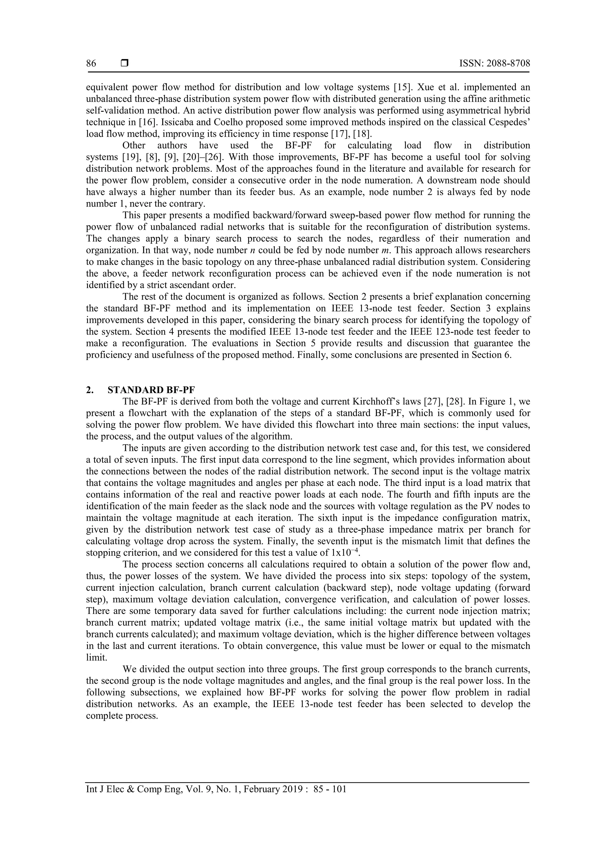  ISSN: 2088-8708 Int J Elec & Comp Eng, Vol. 9, No. 1, February 2019 : 85 - 101 86 equivalent power flow method for distribution and low voltage systems [15]. Xue et al. implemented an unbalanced three-phase distribution system power flow with distributed generation using the affine arithmetic self-validation method. An active distribution power flow analysis was performed using asymmetrical hybrid technique in [16]. Issicaba and Coelho proposed some improved methods inspired on the classical Cespedes’ load flow method, improving its efficiency in time response [17], [18]. Other authors have used the BF-PF for calculating load flow in distribution systems [19], [8], [9], [20]–[26]. With those improvements, BF-PF has become a useful tool for solving distribution network problems. Most of the approaches found in the literature and available for research for the power flow problem, consider a consecutive order in the node numeration. A downstream node should have always a higher number than its feeder bus. As an example, node number 2 is always fed by node number 1, never the contrary. This paper presents a modified backward/forward sweep-based power flow method for running the power flow of unbalanced radial networks that is suitable for the reconfiguration of distribution systems. The changes apply a binary search process to search the nodes, regardless of their numeration and organization. In that way, node number n could be fed by node number m. This approach allows researchers to make changes in the basic topology on any three-phase unbalanced radial distribution system. Considering the above, a feeder network reconfiguration process can be achieved even if the node numeration is not identified by a strict ascendant order. The rest of the document is organized as follows. Section 2 presents a brief explanation concerning the standard BF-PF method and its implementation on IEEE 13-node test feeder. Section 3 explains improvements developed in this paper, considering the binary search process for identifying the topology of the system. Section 4 presents the modified IEEE 13-node test feeder and the IEEE 123-node test feeder to make a reconfiguration. The evaluations in Section 5 provide results and discussion that guarantee the proficiency and usefulness of the proposed method. Finally, some conclusions are presented in Section 6. 2. STANDARD BF-PF The BF-PF is derived from both the voltage and current Kirchhoff’s laws [27], [28]. In Figure 1, we present a flowchart with the explanation of the steps of a standard BF-PF, which is commonly used for solving the power flow problem. We have divided this flowchart into three main sections: the input values, the process, and the output values of the algorithm. The inputs are given according to the distribution network test case and, for this test, we considered a total of seven inputs. The first input data correspond to the line segment, which provides information about the connections between the nodes of the radial distribution network. The second input is the voltage matrix that contains the voltage magnitudes and angles per phase at each node. The third input is a load matrix that contains information of the real and reactive power loads at each node. The fourth and fifth inputs are the identification of the main feeder as the slack node and the sources with voltage regulation as the PV nodes to maintain the voltage magnitude at each iteration. The sixth input is the impedance configuration matrix, given by the distribution network test case of study as a three-phase impedance matrix per branch for calculating voltage drop across the system. Finally, the seventh input is the mismatch limit that defines the stopping criterion, and we considered for this test a value of 1x10−4 . The process section concerns all calculations required to obtain a solution of the power flow and, thus, the power losses of the system. We have divided the process into six steps: topology of the system, current injection calculation, branch current calculation (backward step), node voltage updating (forward step), maximum voltage deviation calculation, convergence verification, and calculation of power losses. There are some temporary data saved for further calculations including: the current node injection matrix; branch current matrix; updated voltage matrix (i.e., the same initial voltage matrix but updated with the branch currents calculated); and maximum voltage deviation, which is the higher difference between voltages in the last and current iterations. To obtain convergence, this value must be lower or equal to the mismatch limit. We divided the output section into three groups. The first group corresponds to the branch currents, the second group is the node voltage magnitudes and angles, and the final group is the real power loss. In the following subsections, we explained how BF-PF works for solving the power flow problem in radial distribution networks. As an example, the IEEE 13-node test feeder has been selected to develop the complete process. 