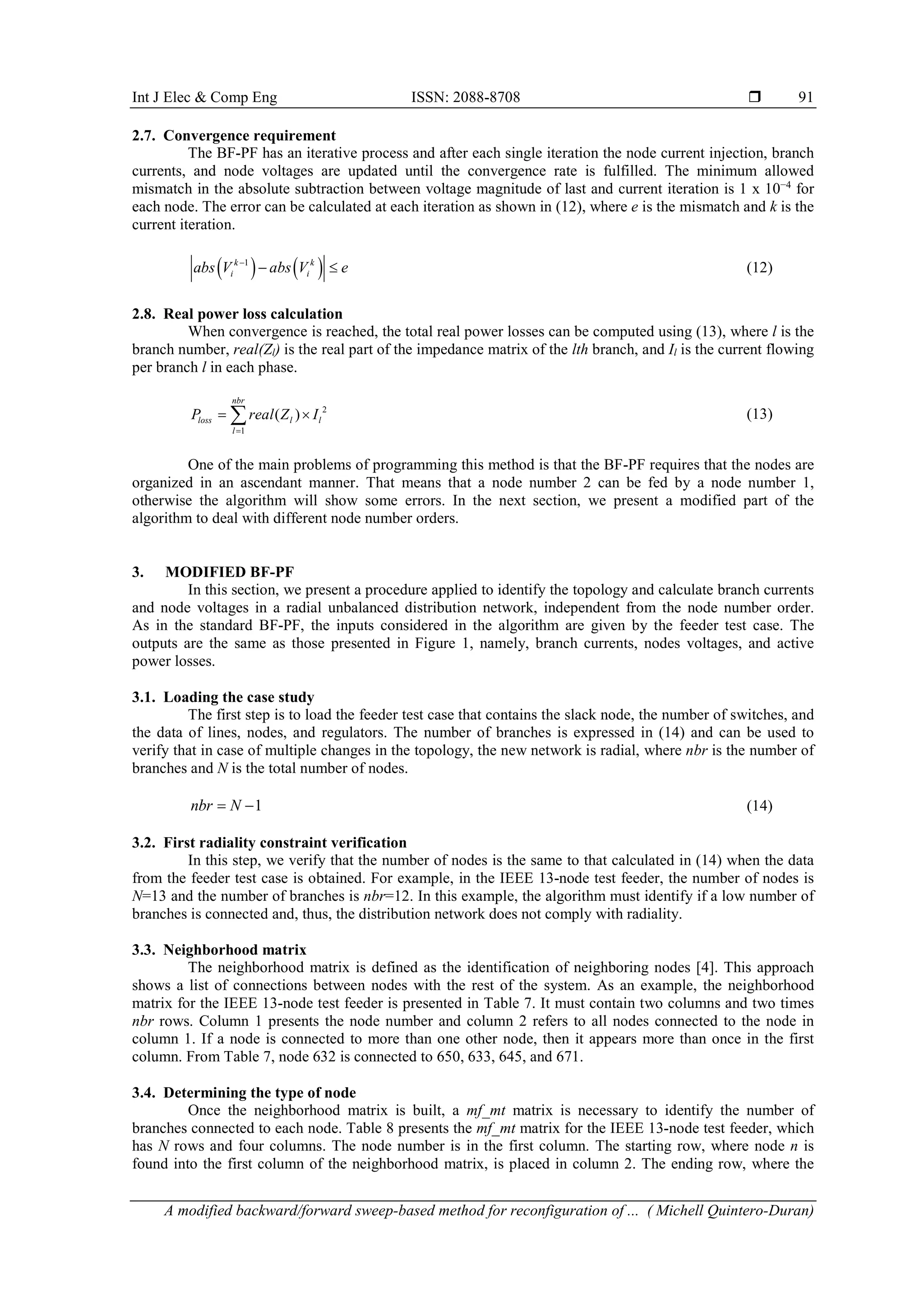 Int J Elec & Comp Eng ISSN: 2088-8708  A modified backward/forward sweep-based method for reconfiguration of ... ( Michell Quintero-Duran) 91 2.7. Convergence requirement The BF-PF has an iterative process and after each single iteration the node current injection, branch currents, and node voltages are updated until the convergence rate is fulfilled. The minimum allowed mismatch in the absolute subtraction between voltage magnitude of last and current iteration is 1 x 10−4 for each node. The error can be calculated at each iteration as shown in (12), where e is the mismatch and k is the current iteration.    1k k i iabs V abs V e   (12) 2.8. Real power loss calculation When convergence is reached, the total real power losses can be computed using (13), where l is the branch number, real(Zl) is the real part of the impedance matrix of the lth branch, and Il is the current flowing per branch l in each phase. 2 1 ( ) nbr loss l l l P real Z I    (13) One of the main problems of programming this method is that the BF-PF requires that the nodes are organized in an ascendant manner. That means that a node number 2 can be fed by a node number 1, otherwise the algorithm will show some errors. In the next section, we present a modified part of the algorithm to deal with different node number orders. 3. MODIFIED BF-PF In this section, we present a procedure applied to identify the topology and calculate branch currents and node voltages in a radial unbalanced distribution network, independent from the node number order. As in the standard BF-PF, the inputs considered in the algorithm are given by the feeder test case. The outputs are the same as those presented in Figure 1, namely, branch currents, nodes voltages, and active power losses. 3.1. Loading the case study The first step is to load the feeder test case that contains the slack node, the number of switches, and the data of lines, nodes, and regulators. The number of branches is expressed in (14) and can be used to verify that in case of multiple changes in the topology, the new network is radial, where nbr is the number of branches and N is the total number of nodes. 1nbr N  (14) 3.2. First radiality constraint verification In this step, we verify that the number of nodes is the same to that calculated in (14) when the data from the feeder test case is obtained. For example, in the IEEE 13-node test feeder, the number of nodes is N=13 and the number of branches is nbr=12. In this example, the algorithm must identify if a low number of branches is connected and, thus, the distribution network does not comply with radiality. 3.3. Neighborhood matrix The neighborhood matrix is defined as the identification of neighboring nodes [4]. This approach shows a list of connections between nodes with the rest of the system. As an example, the neighborhood matrix for the IEEE 13-node test feeder is presented in Table 7. It must contain two columns and two times nbr rows. Column 1 presents the node number and column 2 refers to all nodes connected to the node in column 1. If a node is connected to more than one other node, then it appears more than once in the first column. From Table 7, node 632 is connected to 650, 633, 645, and 671. 3.4. Determining the type of node Once the neighborhood matrix is built, a mf_mt matrix is necessary to identify the number of branches connected to each node. Table 8 presents the mf_mt matrix for the IEEE 13-node test feeder, which has N rows and four columns. The node number is in the first column. The starting row, where node n is found into the first column of the neighborhood matrix, is placed in column 2. The ending row, where the 