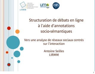 Structuration de débats en ligne
        à l'aide d'annotations
          socio-sémantiques

Vers une analyse de réseaux sociaux centrés
             sur l'interaction

              Antoine Seilles
                 LIRMM




                                              1
 