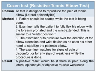 Cozen test (Resistive Tennis Elbow Test)
Reason To test is designed to reproduce the pain of tennis
elbow (Lateral epicondylitis)
Method 1. Patient should be seated while the test is being
done.
2. Examiner tells the patient to fully flex his elbow with
the forearm pronated and the wrist extended. This is
similar to a “waiter position.”
3. The examiner puts pressure over the direction of the
elbow extension and wrist flexion as he uses his other
hand to stabilize the patient’s elbow.
4. The examiner watches for signs of pain or
discomfort or for any sign of weakness while the
procedure is done.
Result A positive result would be if there is pain along the
lateral epicondyle or objective muscle weakness
 