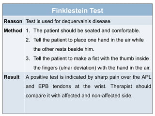 Finklestein Test
Reason Test is used for dequervain’s disease
Method 1. The patient should be seated and comfortable.
2. Tell the patient to place one hand in the air while
the other rests beside him.
3. Tell the patient to make a fist with the thumb inside
the fingers (ulnar deviation) with the hand in the air.
Result A positive test is indicated by sharp pain over the APL
and EPB tendons at the wrist. Therapist should
compare it with affected and non-affected side.
 