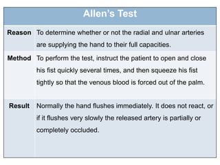 Allen’s Test
Reason To determine whether or not the radial and ulnar arteries
are supplying the hand to their full capacities.
Method To perform the test, instruct the patient to open and close
his fist quickly several times, and then squeeze his fist
tightly so that the venous blood is forced out of the palm.
Result Normally the hand flushes immediately. It does not react, or
if it flushes very slowly the released artery is partially or
completely occluded.
 