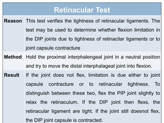 Retinacular Test
Reason This test verifies the tightness of retinacular ligaments. The
test may be used to determine whether flexion limitation in
the DIP joints due to tightness of retinacilar ligaments or to
joint capsule contracture
Method Hold the proximal interphalengeal joint in a neutral position
and try to move the distal interphalageal joint into flexion.
Result If the joint does not flex, limitation is due either to joint
capsule contracture or to retinacular tightness. To
distinguish between these two, flex the PIP joint slightly to
relax the retinaculum. If the DIP joint then flexs, the
retinacular ligament are tight. If the joint still doesnot flex,
the DIP joint capsule is contracted.
 