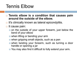 Tennis Elbow
 Tennis elbow is a condition that causes pain
around the outside of the elbow.
 It's clinically known as lateral epicondylitis.
 It cause pain:
 on the outside of your upper forearm, just below the
bend of your elbow
 when lifting or bending your arm
 when gripping small objects, such as a pen
 when twisting your forearm, such as turning a door
handle or opening a jar
 You may also find it difficult to fully extend your arm.
 