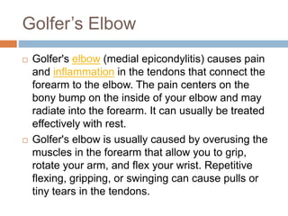 Golfer’s Elbow
 Golfer's elbow (medial epicondylitis) causes pain
and inflammation in the tendons that connect the
forearm to the elbow. The pain centers on the
bony bump on the inside of your elbow and may
radiate into the forearm. It can usually be treated
effectively with rest.
 Golfer's elbow is usually caused by overusing the
muscles in the forearm that allow you to grip,
rotate your arm, and flex your wrist. Repetitive
flexing, gripping, or swinging can cause pulls or
tiny tears in the tendons.
 