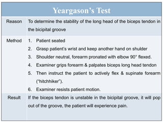 Yeargason’s Test
Reason To determine the stability of the long head of the biceps tendon in
the bicipital groove
Method 1. Patient seated
2. Grasp patient’s wrist and keep another hand on shulder
3. Shoulder neutral, forearm pronated with elbow 90° flexed.
4. Examiner grips forearm & palpates biceps long head tendon
5. Then instruct the patient to actively flex & supinate forearm
(“hitchhiker”).
6. Examiner resists patient motion.
Result If the biceps tendon is unstable in the bicipital groove, it will pop
out of the groove, the patient will experience pain.
 