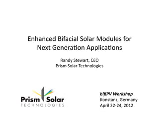 Enhanced	
  Bifacial	
  Solar	
  Modules	
  for	
  
Next	
  Genera7on	
  Applica7ons	
  
Randy	
  Stewart,	
  CEO	
  
Prism	
  Solar	
  Technologies	
  
biﬁPV	
  Workshop	
  
Konstanz,	
  Germany	
  
April	
  22-­‐24,	
  2012	
  
 