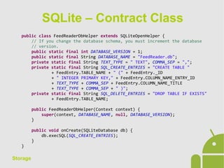 Storage
public class FeedReaderDbHelper extends SQLiteOpenHelper {
// If you change the database schema, you must increment the database
// version.
public static final int DATABASE_VERSION = 1;
public static final String DATABASE_NAME = "FeedReader.db";
private static final String TEXT_TYPE = " TEXT", COMMA_SEP = ",";
private static final String SQL_CREATE_ENTRIES = "CREATE TABLE "
+ FeedEntry.TABLE_NAME + " (" + FeedEntry._ID
+ " INTEGER PRIMARY KEY," + FeedEntry.COLUMN_NAME_ENTRY_ID
+ TEXT_TYPE + COMMA_SEP + FeedEntry.COLUMN_NAME_TITLE
+ TEXT_TYPE + COMMA_SEP + " )";
private static final String SQL_DELETE_ENTRIES = "DROP TABLE IF EXISTS"
+ FeedEntry.TABLE_NAME;
public FeedReaderDbHelper(Context context) {
super(context, DATABASE_NAME, null, DATABASE_VERSION);
}
public void onCreate(SQLiteDatabase db) {
db.execSQL(SQL_CREATE_ENTRIES);
}
}
SQLite – Contract Class
 