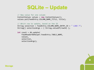 Storage
// New value for one column
ContentValues values = new ContentValues();
values.put(FeedEntry.COLUMN_NAME_TITLE, title);
// Which row to update, based on the ID
String selection = FeedEntry.COLUMN_NAME_ENTRY_ID + " LIKE ?";
String[] selectionArgs = { String.valueOf(rowId) };
int count = db.update(
FeedReaderDbHelper.FeedEntry.TABLE_NAME,
values,
selection,
selectionArgs);
SQLite – Update
 