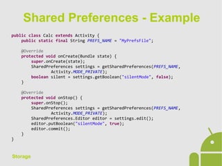 Storage
public class Calc extends Activity {
public static final String PREFS_NAME = "MyPrefsFile";
@Override
protected void onCreate(Bundle state) {
super.onCreate(state);
SharedPreferences settings = getSharedPreferences(PREFS_NAME,
Activity.MODE_PRIVATE);
boolean silent = settings.getBoolean("silentMode", false);
}
@Override
protected void onStop() {
super.onStop();
SharedPreferences settings = getSharedPreferences(PREFS_NAME,
Activity.MODE_PRIVATE);
SharedPreferences.Editor editor = settings.edit();
editor.putBoolean("silentMode", true);
editor.commit();
}
}
Shared Preferences - Example
 