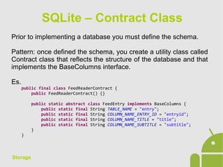 Storage
Prior to implementing a database you must define the schema.
Pattern: once defined the schema, you create a utility class called
Contract class that reflects the structure of the database and that
implements the BaseColumns interface.
Es.
public final class FeedReaderContract {
public FeedReaderContract() {}
public static abstract class FeedEntry implements BaseColumns {
public static final String TABLE_NAME = "entry";
public static final String COLUMN_NAME_ENTRY_ID = "entryid";
public static final String COLUMN_NAME_TITLE = "title";
public static final String COLUMN_NAME_SUBTITLE = "subtitle";
}
}
SQLite – Contract Class
 