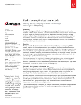 Rackspace Hosting Success Story




                                            Rackspace optimizes banner ads
                                            Leading hosting company increases clickthroughs
                                            with targeted ad spending
Location                                    Challenge
San Antonio, Texas                          Rackspace Hosting, a world leader in hosting and cloud computing, allocates a portion of its online
URL                                         marketing budget to display advertising, particularly to banner ads. The company needed a holistic view
www.rackspace.com                           of the role banner ads played in acquiring visitors to its website to continue to confidently dedicate
                                            marketing budget to display. “We did not have a comprehensive measurement of our banner ads,” says
Industry
                                            Sameer Khan, web analyst for Rackspace. “We had limited insight into which banners were driving
Internet
                                            visitors to our site, which were driving visitors to paid and natural search and then to our site, and which
Products                                    weren’t contributing to sales or leads at all.”
•	 dobe Genesis used for the
  A
  integration between Adobe
  SiteCatalyst, Adobe Discover, and
                                            Solution
  Eyeblaster MediaMind                      Rackspace selected Eyeblaster to automate the distribution of its display advertising. Using Adobe®
•	 dobe SiteCatalyst and Adobe
  A                                         Genesis, powered by Omniture® Rackspace then integrated Adobe SiteCatalyst® powered by Omniture,
                                                                             ,                                                ,
  Discover used together to                 and Adobe Discover, powered by Omniture, with Eyeblaster’s MediaMind, a campaign management and
  determine the percentage of visitors      ad serving platform, to gain insight into the role banner ads played in visitor acquisition. The company
  came to the site through a banner
  ad and the percentage who who             used Adobe SiteCatalyst and Adobe Discover together to determine the percentage of visitors who came
  viewed a banner ad and then came          to the site through a banner ad and the percentage who viewed a banner ad and then came to the site
  to the site after clicking on a paid or   after clicking on a paid or natural search listing.
  natural search listing
                                            The company then used the integration to create a campaign attribution model. Rackspace assigned
Results                                     visitors a score based on how often and how recently they visited the site from a banner ad. These
•	 an now forecast ROAS from
  C
                                            frequency scores helped Rackspace determine the value of different types of visitors so that Khan’s team
  banner ads with increased accuracy
                                            could allocate the appropriate budget to market to those segments.
•	 an now justify allocating more
  C
  budget to paid and natural search
  marketing as well as display              Increased clickthroughs from banner ads
•	 ncreased overall clickthroughs
  I                                         Rackspace can now forecast return on ad spending (ROAS) from banner ads with increased accuracy.
  from banner ads                           “Using the Adobe Genesis integration, we know what percentage of banner ads is bringing direct leads
                                            and what percentage is bringing visitors to search. Then we can assign budget to these banner ads
                                            accordingly, which directly impacts the leads we generate from that channel,” says Khan.

                                            Khan also determined that more visitors than he previously thought were visiting the site after viewing a
“Using the Adobe Genesis
                                            banner ad and then clicking on a paid or natural search result, which allowed him to justify allocating
 integration, we know what                  more budget to paid and natural search marketing as well as display. Visitors viewing a banner ad and
 percentage of banner ads                   then clicking on a PPC ad have also increased, while overall clickthroughs from banner ads have
 is bringing direct leads and               increased due to more effective channel optimization.
 what percentage is bringing                “With Adobe and Eyeblaster’s MediaMind, we now have additional data to prove that the banner ads are
 visitors to search. Then we                driving more leads and sales,” says Khan. “We have been waiting to see banner impression data
 can assign budget to these                 performance for a long time.”
 banner ads accordingly,
 which directly impacts the
 leads we generate from
 that channel.”
 Sameer Khan, Web Analyst, Rackspace
 