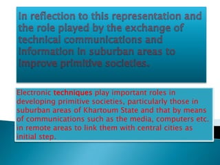 Electronic techniques play important roles in
developing primitive societies, particularly those in
suburban areas of Khartoum State and that by means
of communications such as the media, computers etc.
in remote areas to link them with central cities as
initial step.
 
