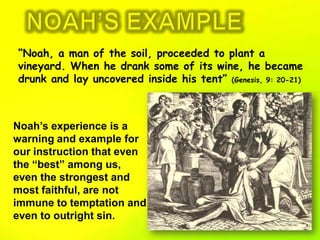 NOAH’S EXAMPLE“Noah, a man of the soil, proceeded to plant a vineyard. When he drank some of its wine, he became drunk and lay uncovered inside his tent” (Genesis, 9: 20-21)Noah’s experience is a warning and example for our instruction that even the “best” among us, even the strongest and most faithful, are not immune to temptation and even to outright sin.