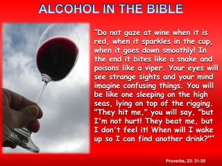 ALCOHOL IN THE BIBLE“Do not gaze at wine when it is red, when it sparkles in the cup, when it goes down smoothly! In the end it bites like a snake and poisons like a viper. Your eyes will see strange sights and your mind imagine confusing things. You will be like one sleeping on the high seas, lying on top of the rigging. "They hit me," you will say, "but I'm not hurt! They beat me, but I don't feel it! When will I wake up so I can find another drink?"”Proverbs, 23: 31-35 