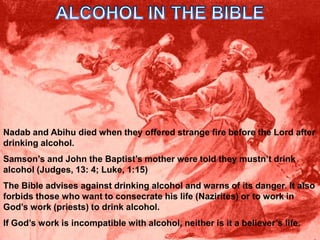 ALCOHOL IN THE BIBLENadab and Abihu died when they offered strange fire before the Lord after drinking alcohol.Samson’s and John the Baptist’s mother were told they mustn’t drink alcohol (Judges, 13: 4; Luke, 1:15)The Bible advises against drinking alcohol and warns of its danger. It also forbids those who want to consecrate his life (Nazirites) or to work in God’s work (priests) to drink alcohol.If God’s work is incompatible with alcohol, neither is it a believer’s life.