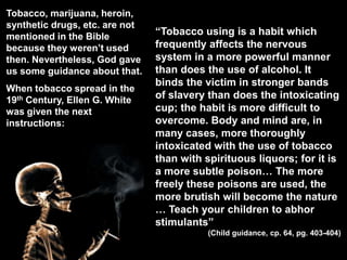 Tobacco, marijuana, heroin, synthetic drugs, etc. are not mentioned in the Bible because they weren’t used then. Nevertheless, God gave us some guidance about that.When tobacco spread in the 19th Century, Ellen G. White was given the next instructions:“Tobacco using is a habit which frequently affects the nervous system in a more powerful manner than does the use of alcohol. It binds the victim in stronger bands of slavery than does the intoxicating cup; the habit is more difficult to overcome. Body and mind are, in many cases, more thoroughly intoxicated with the use of tobacco than with spirituous liquors; for it is a more subtle poison… The more freely these poisons are used, the more brutish will become the nature … Teach your children to abhor stimulants”(Child guidance, cp. 64, pg. 403-404)