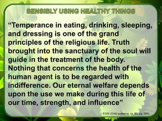 SENSIBLY USING HEALTHY THINGS“Temperance in eating, drinking, sleeping, and dressing is one of the grand principles of the religious life. Truth brought into the sanctuary of the soul will guide in the treatment of the body. Nothing that concerns the health of the human agent is to be regarded with indifference. Our eternal welfare depends upon the use we make during this life of our time, strength, and influence”EGW (Child guidance, cp. 63, pg. 394)