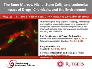 The Bone Marrow Niche, Stem Cells, and Leukemia:
 Impact of Drugs, Chemicals, and the Environment
May 29 - 31, 2013 • New York City • www.nyas.org/BoneMarrow
                         This meeting will bring together toxicology, hematology,
                         and oncology research to explore bone marrow niche
                         biology and the factors involved in spontaneous and
                         chemically-induced bone marrow cancer and disease
                         including AML and MDS.

                         Call for Abstracts & Travel Fellowships
                         Poster/Short Talk Abstract Deadline: April 5, 2013
                         Fellowship Application Deadline: April 5, 2013

                         Early Bird Discount
                         Register by April 25, 2012
                         For more information and to register visit:
                         www.nyas.org/BoneMarrow
                         Presented by
 
