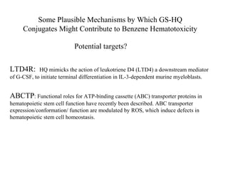 Some Plausible Mechanisms by Which GS-HQ
     Conjugates Might Contribute to Benzene Hematotoxicity

                           Potential targets?


LTD4R:      HQ mimicks the action of leukotriene D4 (LTD4) a downstream mediator
of G-CSF, to initiate terminal differentiation in IL-3-dependent murine myeloblasts.


ABCTP: Functional roles for ATP-binding cassette (ABC) transporter proteins in
hematopoietic stem cell function have recently been described. ABC transporter
expression/conformation/ function are modulated by ROS, which induce defects in
hematopoietic stem cell homeostasis.
 