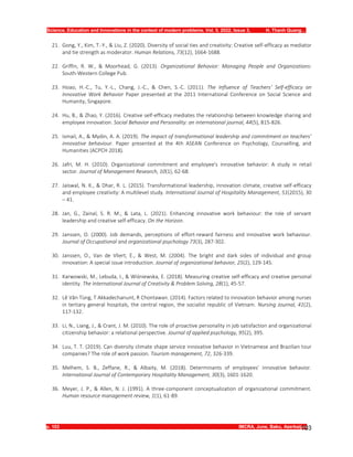 Science, Education and Innovations in the context of modern problems. Vol. 5. 2022, Issue 3, H. Thanh Quang…
p. 103 IMCRA, June, Baku, Azerbaijan
103
21. Gong, Y., Kim, T.-Y., & Liu, Z. (2020). Diversity of social ties and creativity: Creative self-efficacy as mediator
and tie strength as moderator. Human Relations, 73(12), 1664-1688.
22. Griffin, R. W., & Moorhead, G. (2013). Organizational Behavior: Managing People and Organizations:
South-Western College Pub.
23. Hsiao, H.-C., Tu, Y.-L., Chang, J.-C., & Chen, S.-C. (2011). The Influence of Teachers’ Self-efficacy on
Innovative Work Behavior Paper presented at the 2011 International Conference on Social Science and
Humanity, Singapore.
24. Hu, B., & Zhao, Y. (2016). Creative self-efficacy mediates the relationship between knowledge sharing and
employee innovation. Social Behavior and Personality: an international journal, 44(5), 815-826.
25. Ismail, A., & Mydin, A. A. (2019). The impact of transformational leadership and commitment on teachers’
innovative behaviour. Paper presented at the 4th ASEAN Conference on Psychology, Counselling, and
Humanities (ACPCH 2018).
26. Jafri, M. H. (2010). Organizational commitment and employee's innovative behavior: A study in retail
sector. Journal of Management Research, 10(1), 62-68.
27. Jaiswal, N. K., & Dhar, R. L. (2015). Transformational leadership, innovation climate, creative self-efficacy
and employee creativity: A multilevel study. International Journal of Hospitality Management, 51(2015), 30
– 41.
28. Jan, G., Zainal, S. R. M., & Lata, L. (2021). Enhancing innovative work behaviour: the role of servant
leadership and creative self-efficacy. On the Horizon.
29. Janssen, O. (2000). Job demands, perceptions of effort‐reward fairness and innovative work behaviour.
Journal of Occupational and organizational psychology 73(3), 287-302.
30. Janssen, O., Van de Vliert, E., & West, M. (2004). The bright and dark sides of individual and group
innovation: A special issue introduction. Journal of organizational behavior, 25(2), 129-145.
31. Karwowski, M., Lebuda, I., & Wiśniewska, E. (2018). Measuring creative self-efficacy and creative personal
identity. The International Journal of Creativity & Problem Solving, 28(1), 45-57.
32. Lê Văn Tùng, T Akkadechanunt, R Chontawan. (2014). Factors related to innovation behavior among nurses
in tertiary general hospitals, the central region, the socialist republic of Vietnam. Nursing Journal, 41(2),
117-132.
33. Li, N., Liang, J., & Crant, J. M. (2010). The role of proactive personality in job satisfaction and organizational
citizenship behavior: a relational perspective. Journal of applied psychology, 95(2), 395.
34. Luu, T. T. (2019). Can diversity climate shape service innovative behavior in Vietnamese and Brazilian tour
companies? The role of work passion. Tourism management, 72, 326-339.
35. Melhem, S. B., Zeffane, R., & Albaity, M. (2018). Determinants of employees’ innovative behavior.
International Journal of Contemporary Hospitality Management, 30(3), 1601-1620.
36. Meyer, J. P., & Allen, N. J. (1991). A three-component conceptualization of organizational commitment.
Human resource management review, 1(1), 61-89.
 