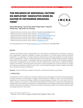 Science, Education and Innovations in the context of modern problems. Vol. 5. 2022, Issue 3, H. Thanh Quang…
p. 92 IMCRA, June, Baku, Azerbaijan
92
THE INFLUENCE OF INDIVIDUAL FACTORS
ON EMPLOYEES’ INNOVATIVE WORK BE-
HAVIOR IN VIETNAMESE ORGANIZA-
TIONS1
Hoang Thanh Quang
1
, Tran Thi Thuy
2
Dinh Thi Ngoc Huyen
3
, Hoang Thi
Phuong Thao
4
, Ngo Ha My
5
, Do Thi Dong
6*
1
: National Economics University, Hanoi, Vietnam; hoangthanhquang26@gmail.com
2
: National Economics University, Hanoi, Vietnam; t.thuyneu@gmail.com
3
: National Economics University, Hanoi, Vietnam; ngochuyen.info1321@gmail.com
4
: National Economics University, Hanoi, Vietnam; htpthao273@gmail.com
5
: National Economics University, Hanoi, Vietnam; ngohamy130901@gmail.com
6
: National Economics University, Hanoi, Vietnam; dongdt@neu.edu.vn
*Corresponding author: Do Thi Dong, dongdt@neu.edu.vn; Mobil phone: (84) 0989334496
ABSTRACT
Innovative work behavior plays an indispensable role in the existence and development of enterprises in particular
and in organizations in general. Employees' innovative work behavior is a tool that inspires creativity and boosts
productivity in an organization. This paper examines individual factors influencing employees' innovative work be-
havior in organizations in Vietnam. Three personal factors were examined, including creative self-efficacy, employee
commitment, and work passion. A quantitative study was conducted with a sample of 397 employees working in
various types of organizations all over Vietnam. The result revealed that the three factors of creative self-efficacy,
employee commitment, and work passion (a factor that is rarely investigate) have a positive influence on employ-
ees’ innovative work behavior. Based on these results, recommendations are given to allow managers and employ-
ees to stimulate innovative work behaviors.
Keywords: creative self-efficacy; employee commitment; innovative work behavior; work passion
1. INTRODUCTION
The appearance of the so-called fourth industrial revolution and its technological trends have forced organizations
to choose innovations to move forward or stagger and then fall behind. Therefore, in order to survive and develop,
organizations must improve and change to adapt to the general progress of society. This is the reason for the in-
crease in studies on in innovation in recent years. Being considered a critical factor to the survival and development
of organizations by enhancing competitiveness and sustainability and the leverage to differentiate and better meet
customer needs with new products and services, the factors influencing innovation and innovation itself have been
increasingly examined in recent years.
1 1
Received: JAN 19, 2022/ Accepted: 24 MAR, 2022, Published 19 MAY, 2022
 