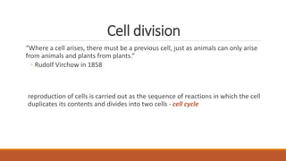 Cell division
“Where a cell arises, there must be a previous cell, just as animals can only arise
from animals and plants from plants.”
◦ Rudolf Virchow in 1858
reproduction of cells is carried out as the sequence of reactions in which the cell
duplicates its contents and divides into two cells - cell cycle
 