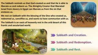 The Sabbath reminds us that God created us and that He is able to
liberate us and redeem us. The Almighty Creator that liberated
Israel from slavery in Egypt can liberate us from the sin that
enslaves us.
We rest on Sabbath with the blessing of the One who created us,
redeemed us, sanctifies us, and wants to have communion with us.
The Sabbath is an oasis of heavenly rest in the arid desert of this
frantic and secularized world.
 