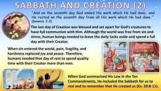 The last day of Creation was blessed and set apart for God’s creatures to
have full communion with Him. Although the world was free from sin and
stress, human beings needed to leave the daily tasks aside and spend a full
day with their Creator.
When sin entered the world, pain, fragility, and
harshness replaced joy and peace. Therefore,
humans needed that day of rest to spend quality
time with their Creator more than ever.
When God summarized His Law in the Ten
Commandments, He included the Sabbath for us to
rest and to remember that He created us (Ex. 20:8-11).
 