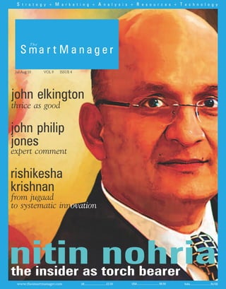 S t r a t e g y + M a r k e t i n g + A n a l y s i s + R e s o u r c e s + T e c h n o l o g y




 Jul-Aug 10    VOL 9   ISSUE 4




john elkington
thrice as good

john philip
jones
expert comment

rishikesha
krishnan
from jugaad
to systematic innovation




nitin nohria
the insider as torch bearer
  www.thesmartmanager.com        UK...............................£2.50   USA............................... $9.50   India...............................Rs100
 
