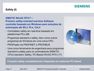 © Siemens AG 2011. All Rights Reserved.
Industry SectorPage 17 Julho 2012 SIMATIC PC-based Automation: Overview
Safety (I)
SIMATIC WinAC RTX F –
Primeiro safety-oriented real-time Software
controller baseado em Windows para soluções de
automação até SIL3, PLe, Cat.4
 Controlador safety em real-time baseado em
plataformas PCs x86
 Programas standard e safety, bem como outros
programas do Windows em uma única CPU
 PROFIsafe via PROFINET e PROFIBUS
 Uma única ferramenta de engenharia para programas
standard e safety para os controladores SIMATIC:
CPUs standard, Safety, PC-Based WinAC RTX (/ F)
Funções safety completamente integradas em sistemas PC-based
 