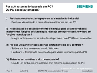 © Siemens AG 2011. All Rights Reserved.
Industry SectorPage 2 Julho 2012 SIMATIC PC-based Automation: Overview
Por quê automação baseada em PC?
Ou PC-based automation?
I) Precisando economizar espaço em sua instalação industrial
 Controle, visualização e outras tarefas adicionais em um PC
II) Necessidade de desenvolvimento em linguagens de alto nível para
implementar funções de automação? Deseja proteger o seu know-how em
funções tecnologicas?
 Integre facilmente com as soluções disponíveis com PC-Based automation
III) Precisa utilizar interfaces abertas diretamente no seu controle?
 Software – livre acesso ao mundo Windows
 Hardware – flexibilidade de conexão para várias interfaces padrão PC
IV) Sistemas em real-time e alto desempenho?
 Uso de um ambiente em real-time com máximo desempenho do PC
 