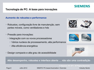 © Siemens AG 2011. All Rights Reserved.
Industry SectorPage 8 Julho 2012 SIMATIC PC-based Automation: Overview
Tecnologia de PC: A base para inovações
Aumento de robustez e performance
 Robustos, configuração livre de manutenção, sem
partes móveis, como ventiladores e hds
 Pressão para inovações:
 Integração com os novos processadores
 Vários nucleos de processamento, alta performance
 Alta eficiência energética
 Design compacto e alta grau de acessibilidade
Alto desempenho, robustez e interface aberta … não são uma contradição
 
