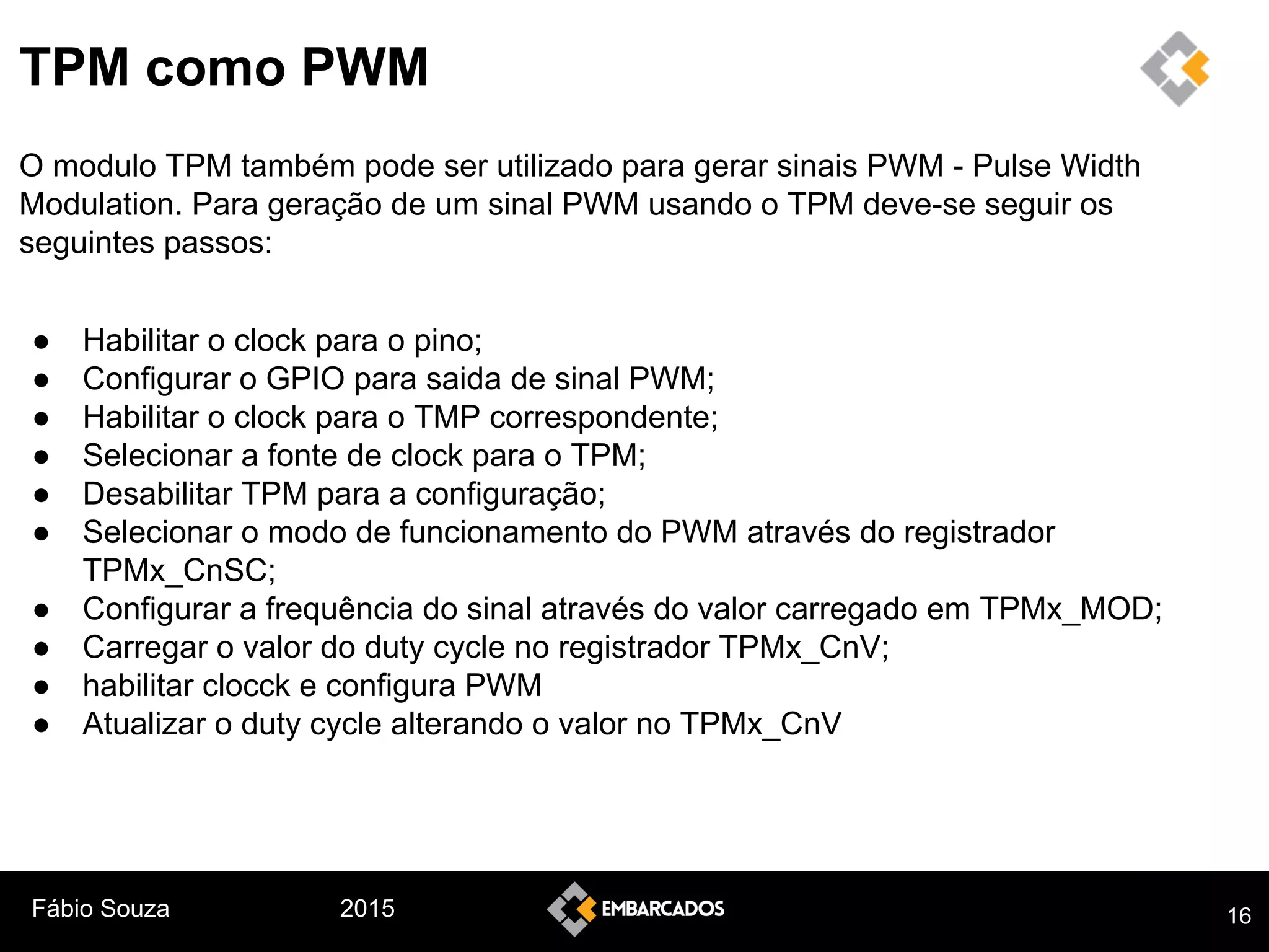 Fábio Souza 2015
TPM como PWM
O modulo TPM também pode ser utilizado para gerar sinais PWM - Pulse Width
Modulation. Para geração de um sinal PWM usando o TPM deve-se seguir os
seguintes passos:
● Habilitar o clock para o pino;
● Configurar o GPIO para saida de sinal PWM;
● Habilitar o clock para o TMP correspondente;
● Selecionar a fonte de clock para o TPM;
● Desabilitar TPM para a configuração;
● Selecionar o modo de funcionamento do PWM através do registrador
TPMx_CnSC;
● Configurar a frequência do sinal através do valor carregado em TPMx_MOD;
● Carregar o valor do duty cycle no registrador TPMx_CnV;
● habilitar clocck e configura PWM
● Atualizar o duty cycle alterando o valor no TPMx_CnV
16
 