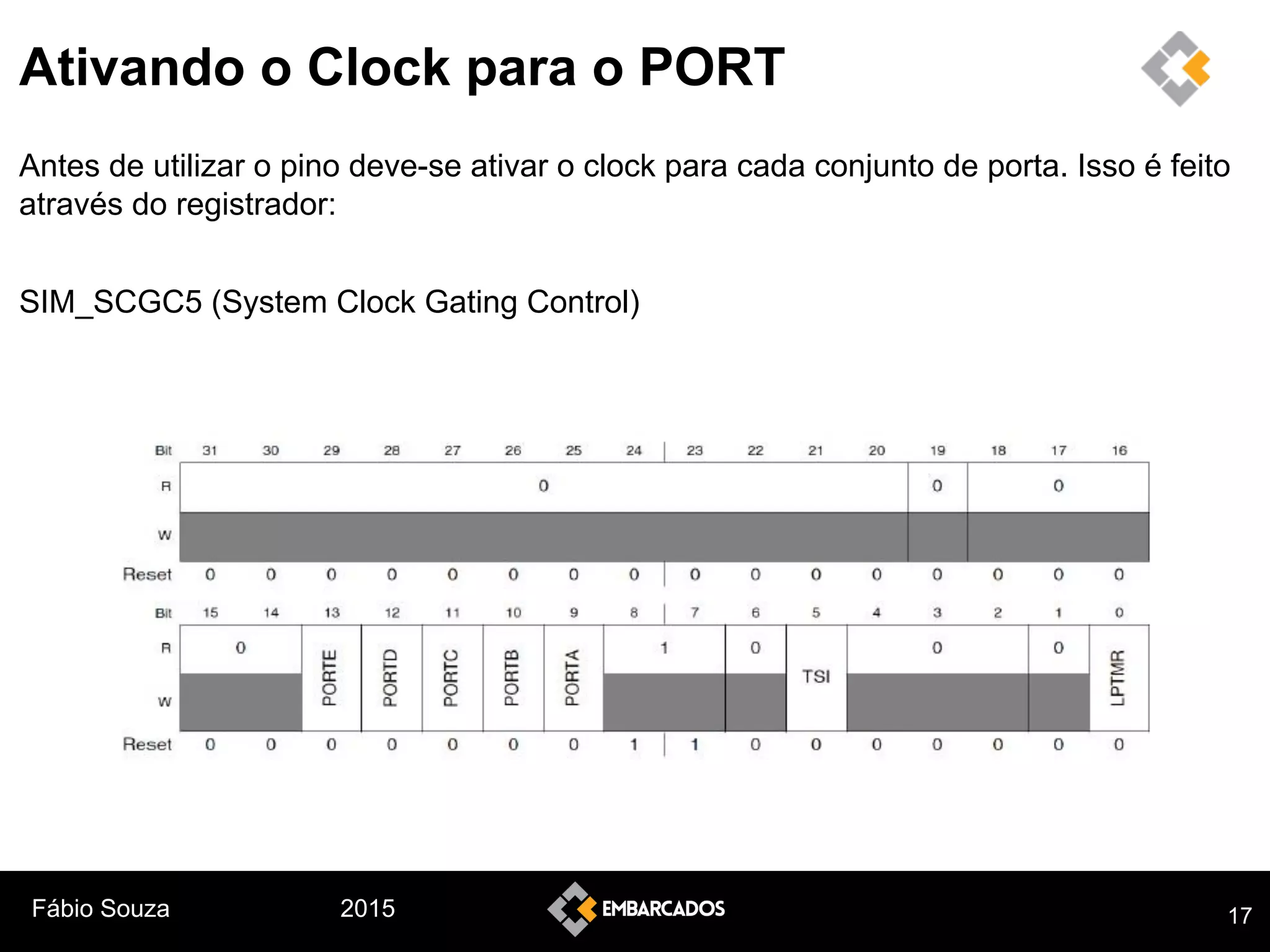Fábio Souza 2015
Ativando o Clock para o PORT
Antes de utilizar o pino deve-se ativar o clock para cada conjunto de porta. Isso é feito
através do registrador:
SIM_SCGC5 (System Clock Gating Control)
17
 