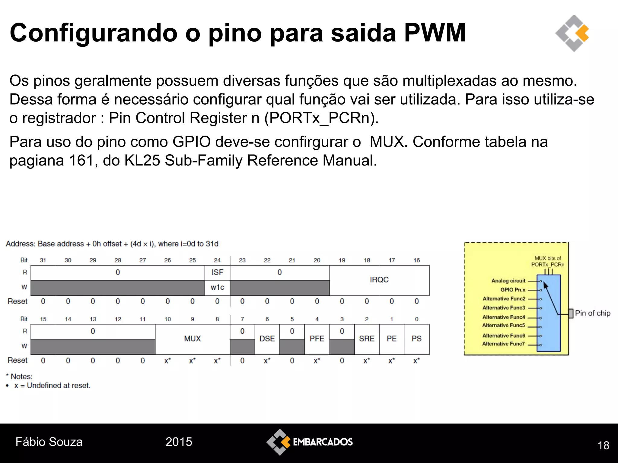 Fábio Souza 2015
Configurando o pino para saida PWM
Os pinos geralmente possuem diversas funções que são multiplexadas ao mesmo.
Dessa forma é necessário configurar qual função vai ser utilizada. Para isso utiliza-se
o registrador : Pin Control Register n (PORTx_PCRn).
Para uso do pino como GPIO deve-se confirgurar o MUX. Conforme tabela na
pagiana 161, do KL25 Sub-Family Reference Manual.
18
 