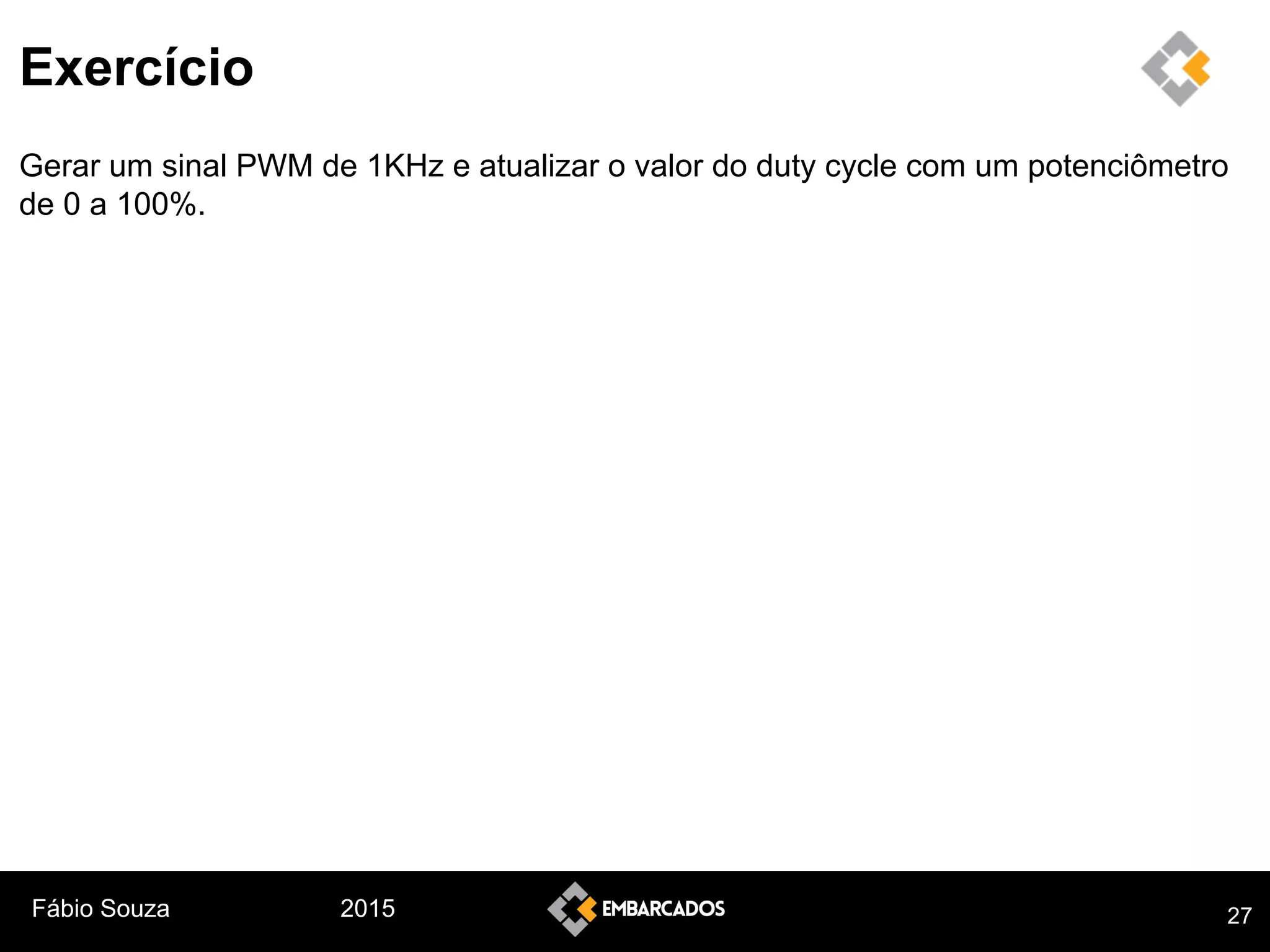Fábio Souza 2015
Exercício
Gerar um sinal PWM de 1KHz e atualizar o valor do duty cycle com um potenciômetro
de 0 a 100%.
27
 