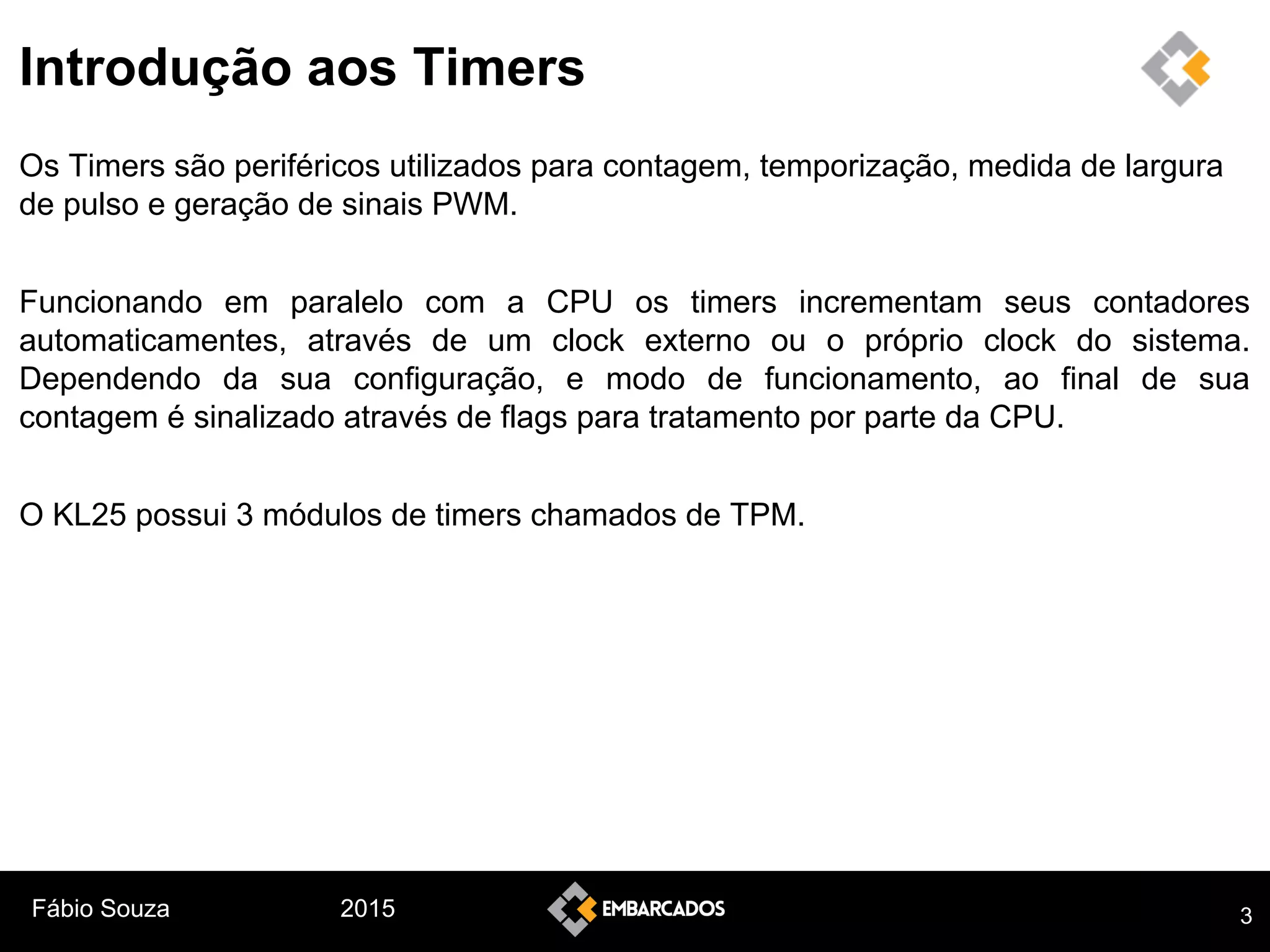 Fábio Souza 2015
Introdução aos Timers
Os Timers são periféricos utilizados para contagem, temporização, medida de largura
de pulso e geração de sinais PWM.
Funcionando em paralelo com a CPU os timers incrementam seus contadores
automaticamentes, através de um clock externo ou o próprio clock do sistema.
Dependendo da sua configuração, e modo de funcionamento, ao final de sua
contagem é sinalizado através de flags para tratamento por parte da CPU.
O KL25 possui 3 módulos de timers chamados de TPM.
3
 