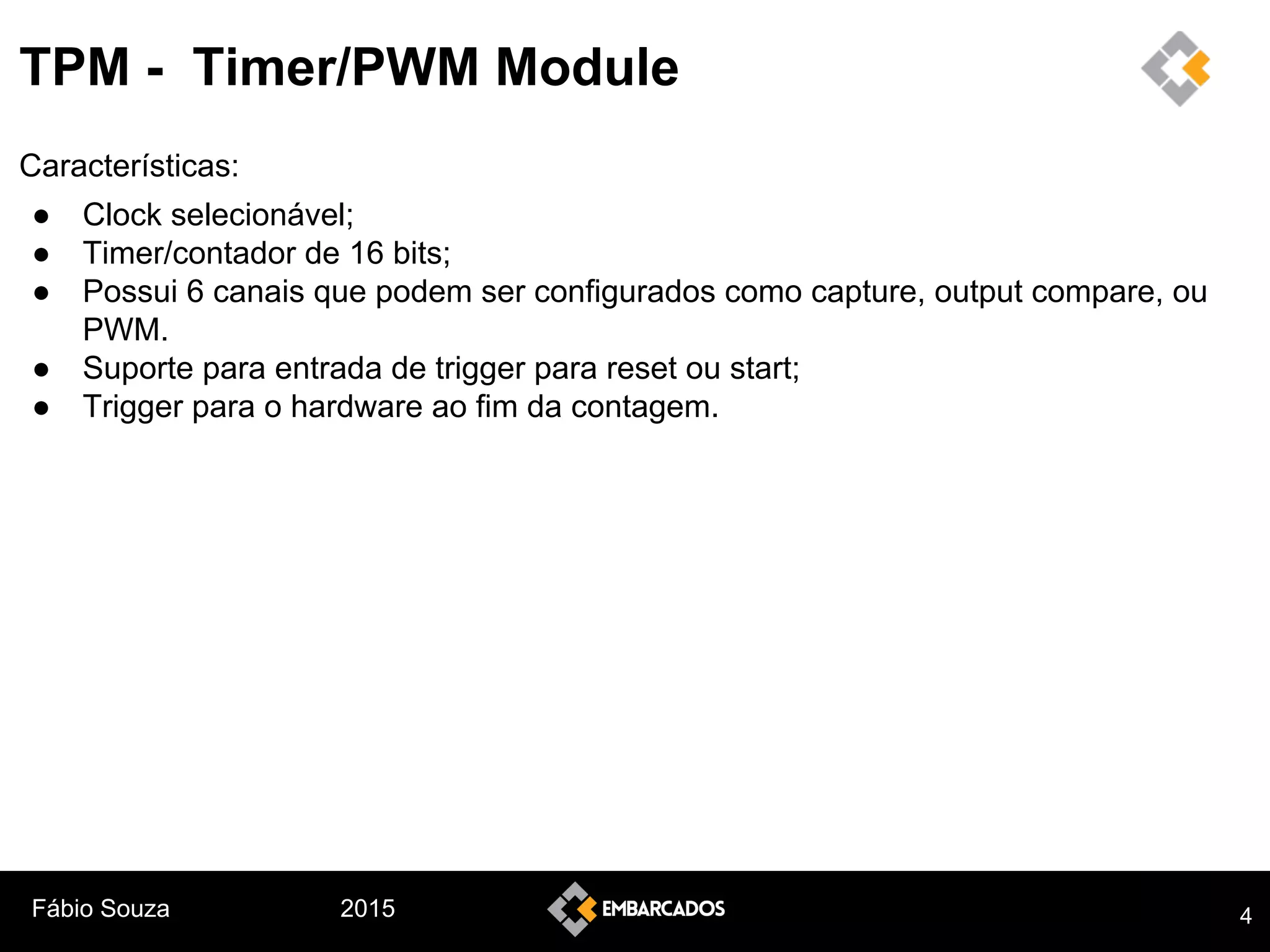 Fábio Souza 2015
TPM - Timer/PWM Module
Características:
● Clock selecionável;
● Timer/contador de 16 bits;
● Possui 6 canais que podem ser configurados como capture, output compare, ou
PWM.
● Suporte para entrada de trigger para reset ou start;
● Trigger para o hardware ao fim da contagem.
4
 