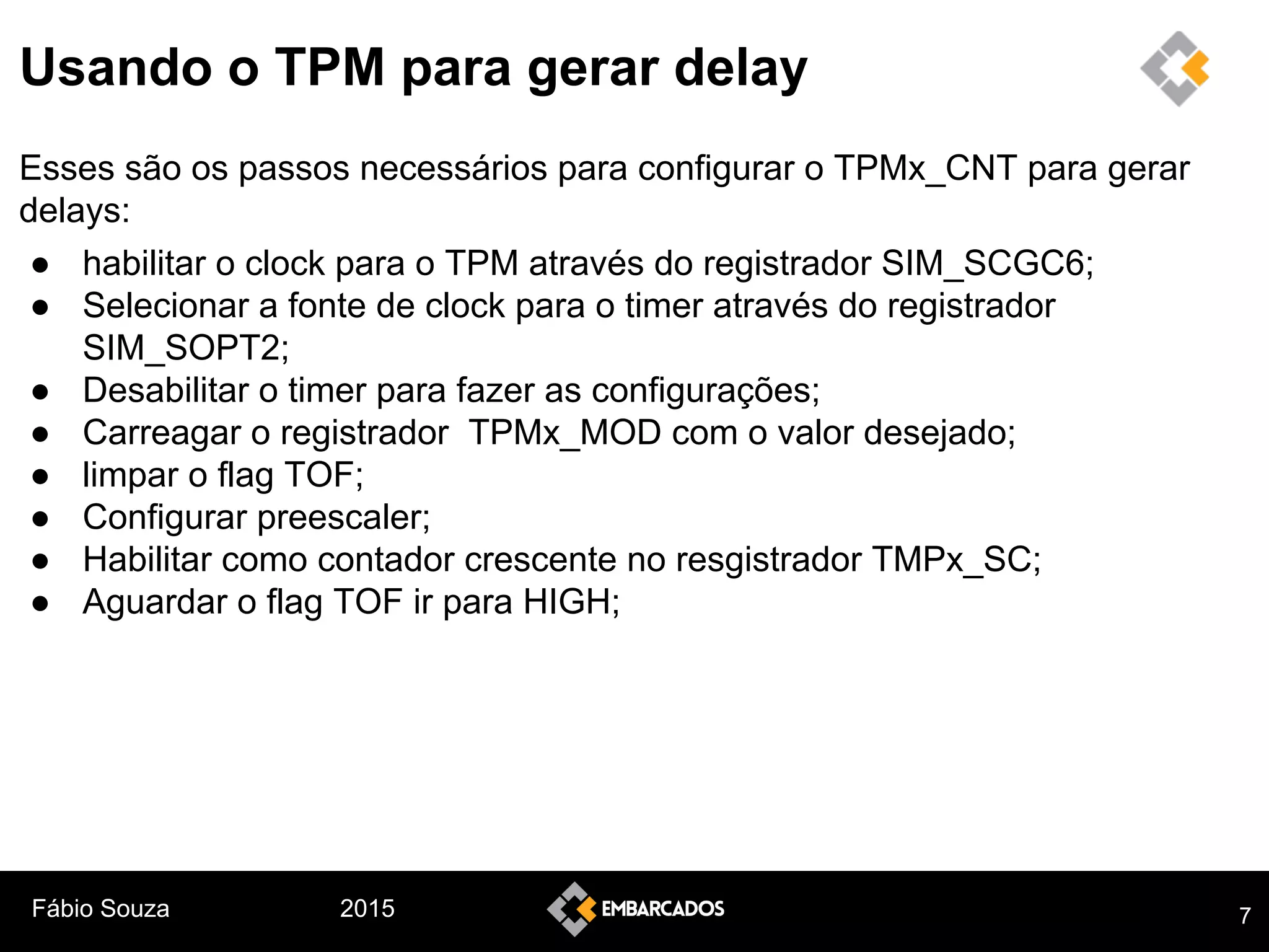 Fábio Souza 2015
Usando o TPM para gerar delay
Esses são os passos necessários para configurar o TPMx_CNT para gerar
delays:
● habilitar o clock para o TPM através do registrador SIM_SCGC6;
● Selecionar a fonte de clock para o timer através do registrador
SIM_SOPT2;
● Desabilitar o timer para fazer as configurações;
● Carreagar o registrador TPMx_MOD com o valor desejado;
● limpar o flag TOF;
● Configurar preescaler;
● Habilitar como contador crescente no resgistrador TMPx_SC;
● Aguardar o flag TOF ir para HIGH;
7
 