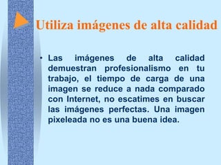 Utiliza imágenes de alta calidad

• Las imágenes de alta calidad
  demuestran profesionalismo en tu
  trabajo, el tiempo de carga de una
  imagen se reduce a nada comparado
  con Internet, no escatimes en buscar
  las imágenes perfectas. Una imagen
  pixeleada no es una buena idea.
 