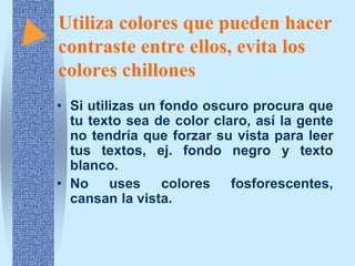 Utiliza colores que pueden hacer
contraste entre ellos, evita los
colores chillones
• Si utilizas un fondo oscuro procura que
  tu texto sea de color claro, así la gente
  no tendría que forzar su vista para leer
  tus textos, ej. fondo negro y texto
  blanco.
• No uses colores fosforescentes,
  cansan la vista.
 