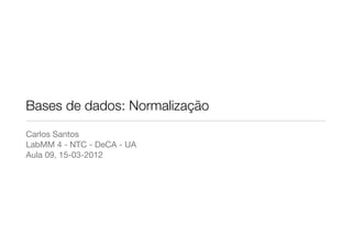Bases de dados: Normalização
Carlos Santos
LabMM 4 - NTC - DeCA - UA
Aula 09, 15-03-2012
 
