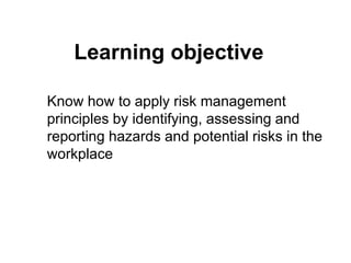 Learning objective
Know how to apply risk management
principles by identifying, assessing and
reporting hazards and potential risks in the
workplace
 